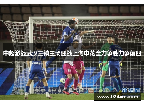 中超激战武汉三镇主场迎战上海申花全力争胜力争前四