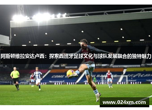 阿斯顿维拉安达卢西：探索西班牙足球文化与球队发展融合的独特魅力