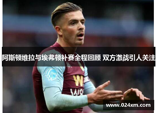 阿斯顿维拉与埃弗顿补赛全程回顾 双方激战引人关注